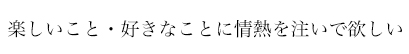 楽しいこと・好きなことに情熱を注いで欲しい