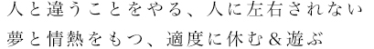 人と違うことをやる／人に左右されない夢と情熱をもつ／適度に休む＆遊ぶ