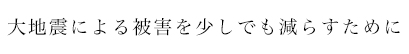 大地震による被害を少しでも減らすために