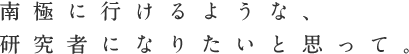 南極に行けるような、<br />  <br />  研究者になりたいと思って。