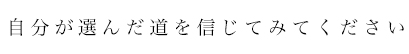 自分が選んだ道を信じてみてください