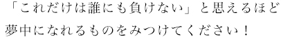 「これだけは誰にも負けない」と思えるほど夢中になれるものをみつけてください！