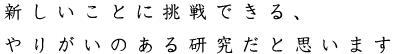 新しいことに挑戦できる、やりがいのある研究だと思います