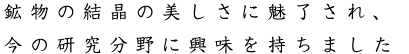 鉱物の結晶の美しさに魅了され、今の研究分野に興味を持ちました。