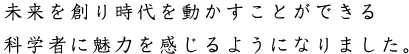 未来を創り時代を動かすことができる科学者に魅力を感じるようになりました。