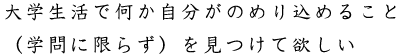 大学生活で何か自分がのめり込めること（学問に限らず）を見つけて欲しい