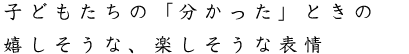 子どもたちの「分かった」ときの嬉しそうな、楽しそうな表情