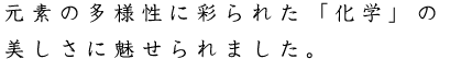 元素の多様性に彩られた「化学」の美しさに魅せられました。