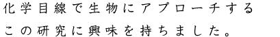 化学目線で生物にアプローチするこの研究に興味を持ちました。