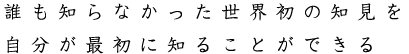 誰も知らなかった世界初の知見を自分が最初に知ることができる