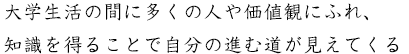 大学生活の間に多くの人や価値観にふれ、知識を得ることで自分の進む道が見えてくる