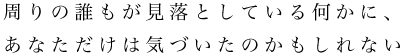 周りの誰もが見落としている何かに、あなただけは気づいたのかもしれない