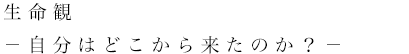 生命観　－自分はどこから来たのか？－