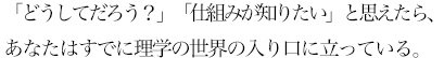 「どうしてだろう？」「仕組みが知りたい」と思えたならば、あなたはすでに理学の世界の入り口に立っています。