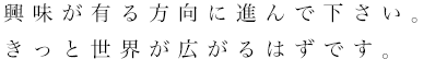 興味が有る方向に進んで下さい。きっと世界が広がるはずです。