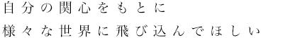 自分の関心をもとに様々な世界に飛び込んでほしい