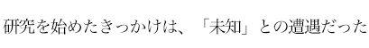 研究を始めたきっかけは、「未知」との遭遇だった