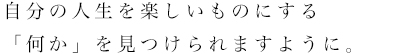 自分の人生を楽しいものにする「何か」を見つけられますように。