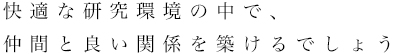 快適な研究環境の中で、仲間と良い関係を築けるでしょう