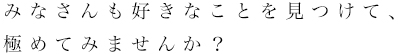 好きなことを見つけて、極めてみませんか？