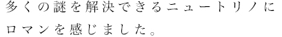 多くの謎を解決できるニュートリノにロマンを感じました。