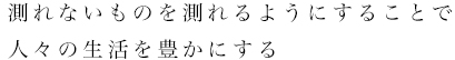 測れないものを測れるようにすることで人々の生活を豊かにする