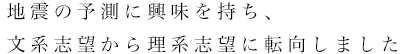 地震の予測に興味を持ち、文系志望から理系志望に転向しました