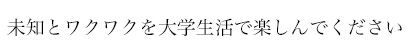 未知とワクワクを大学生活で楽しんでください！