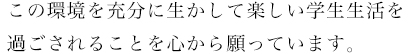 この環境を充分に生かして楽しい学生生活を過ごされることを心から願っています。