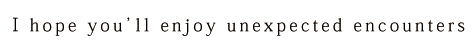 I hope you'll enjoy unexpected encounters