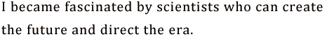 I became fascinated by scientists who can create the future and direct the era.