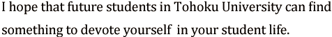 I hope that future students in Tohoku University can find a something to devote yourself (not apply only to study) in your student life.