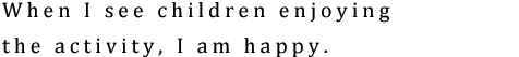 When I see children enjoying the activity, I am happy.