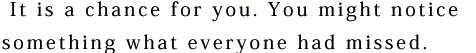  It is a chance for you. You might notice something what everyone had missed.