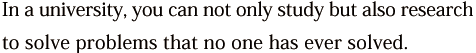 In a university, you can not only study but also research to solve problems that no one has ever solved.
