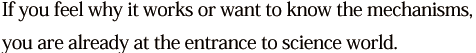 If you feel why it works or want to know the mechanisms, you are already at the entrance to science world.