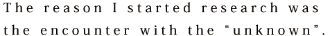 The reason I started research was the encounter with the “unknown”.