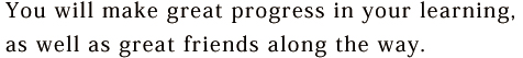 You will make great progress in your learning, as well as great friends along the way.