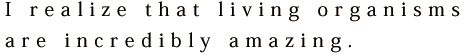 I realize that living organisms are incredibly amazing.