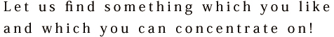 Let us find something which you like and which you can concentrate on!