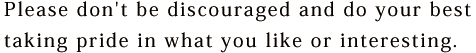 Please don't be discouraged and do your best taking pride in what you like or interesting. 