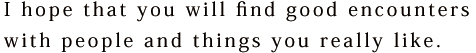 I hope that you will find good encounters with people and things you really like.