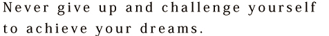 Never give up and challenge yourself to achieve your dreams.