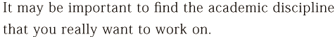 It may be important to find the academic discipline that you really want to work on.