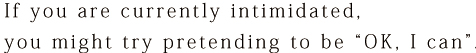 If you are currently intimidated, you might try pretending to be “OK, I can”.