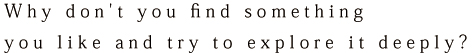 Why don't you find something you like and try to explore it deeply?