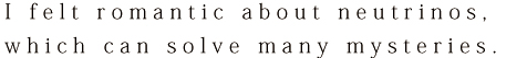 I felt romantic about neutrinos, which can solve many mysteries.