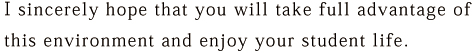 I sincerely hope that you will take full advantage of this environment and enjoy your student life.