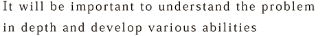 It will be important to understand the problem in depth and develop various abilities